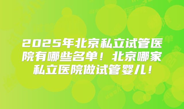2025年北京私立试管医院有哪些名单！北京哪家私立医院做试管婴儿！