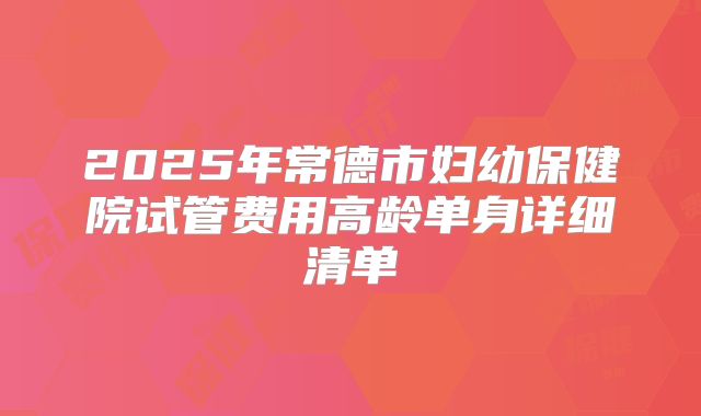 2025年常德市妇幼保健院试管费用高龄单身详细清单