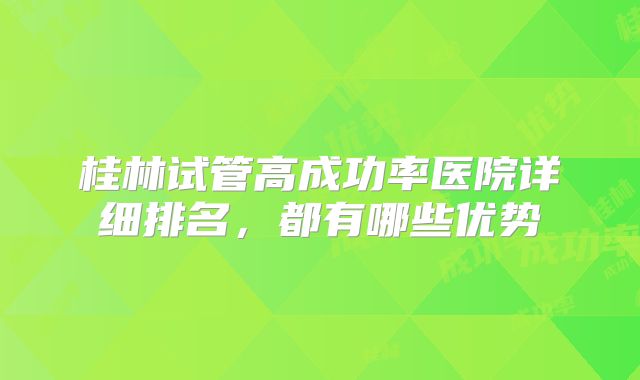 桂林试管高成功率医院详细排名，都有哪些优势