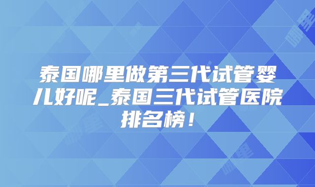 泰国哪里做第三代试管婴儿好呢_泰国三代试管医院排名榜！