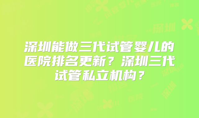 深圳能做三代试管婴儿的医院排名更新？深圳三代试管私立机构？