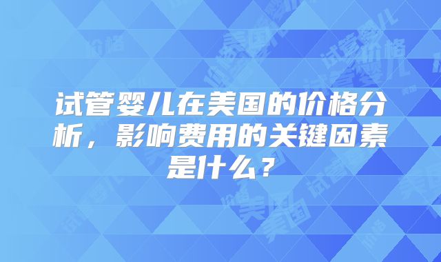 试管婴儿在美国的价格分析，影响费用的关键因素是什么？