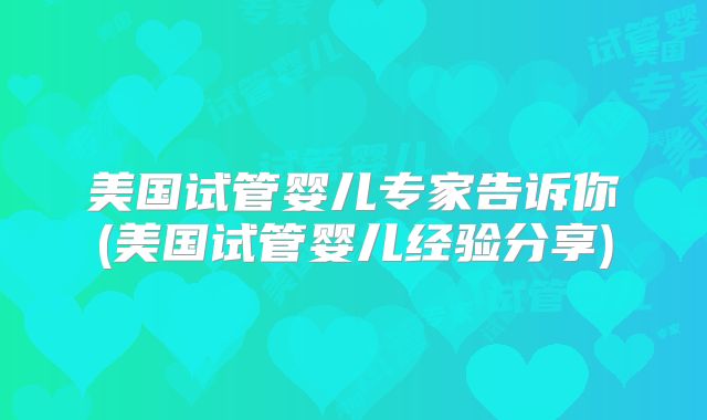 美国试管婴儿专家告诉你(美国试管婴儿经验分享)