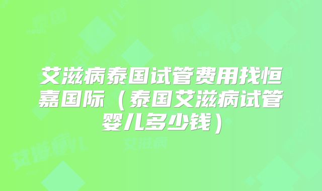 艾滋病泰国试管费用找恒嘉国际（泰国艾滋病试管婴儿多少钱）