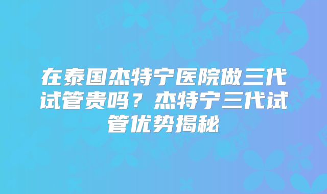 在泰国杰特宁医院做三代试管贵吗？杰特宁三代试管优势揭秘