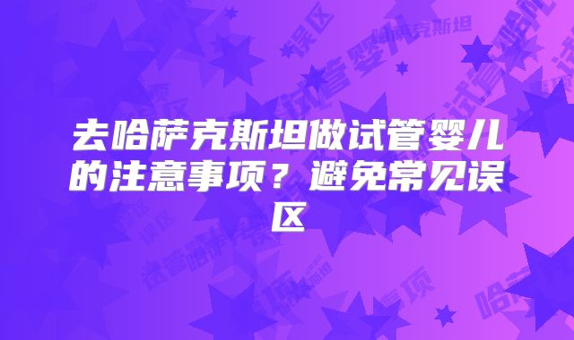去哈萨克斯坦做试管婴儿的注意事项？避免常见误区
