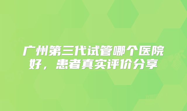 广州第三代试管哪个医院好，患者真实评价分享