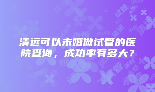 清远可以未婚做试管的医院查询，成功率有多大？