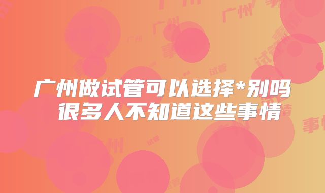 广州做试管可以选择*别吗 很多人不知道这些事情