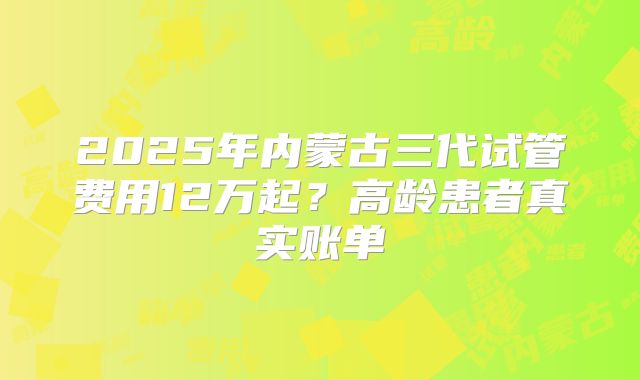 2025年内蒙古三代试管费用12万起?高龄患者真实账单