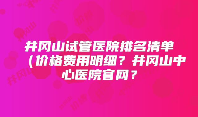 井冈山试管医院排名清单(价格费用明细?井冈山中心医院官网?