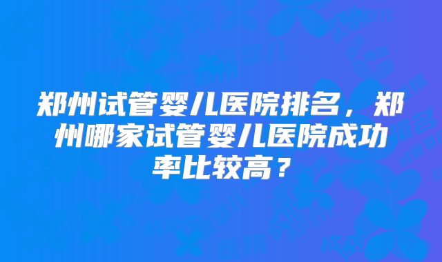 郑州试管婴儿医院排名，郑州哪家试管婴儿医院成功率比较高？