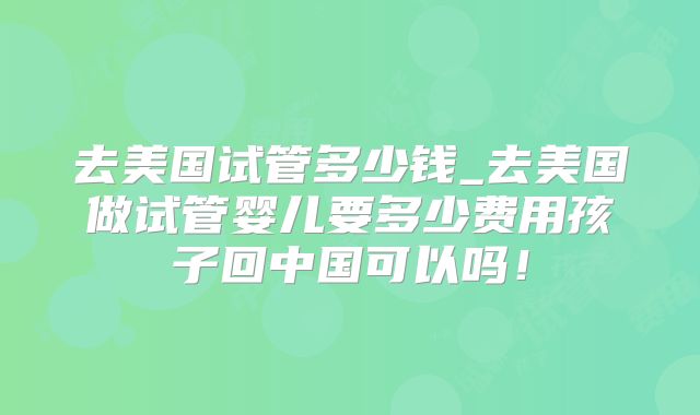 去美国试管多少钱_去美国做试管婴儿要多少费用孩子回中国可以吗！