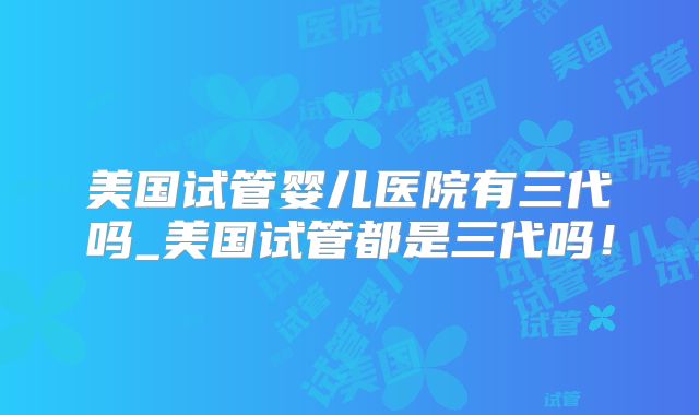 美国试管婴儿医院有三代吗_美国试管都是三代吗！