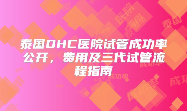 泰国DHC医院试管成功率公开,费用及三代试管流程指南
