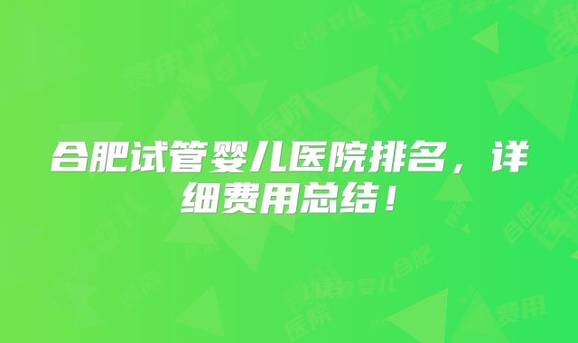 合肥试管婴儿医院排名,详细费用总结!