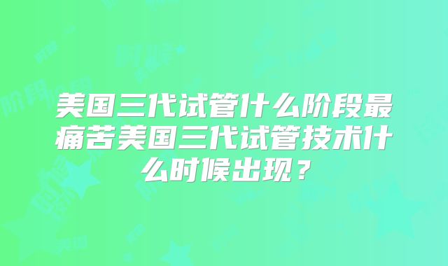 美国三代试管什么阶段最痛苦美国三代试管技术什么时候出现？