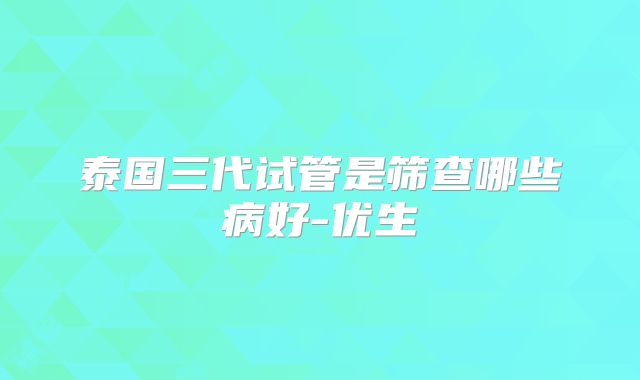 泰国三代试管是筛查哪些病好-优生