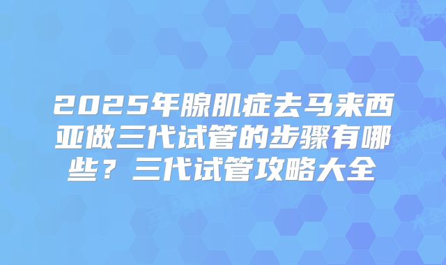 2025年腺肌症去马来西亚做三代试管的步骤有哪些？三代试管攻略大全
