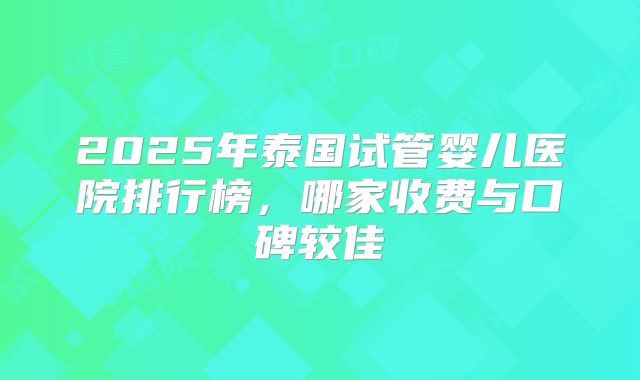 2025年泰国试管婴儿医院排行榜，哪家收费与口碑较佳