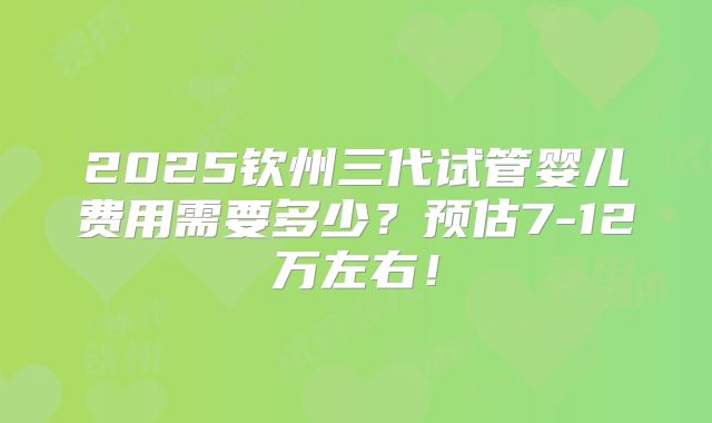 2025钦州三代试管婴儿费用需要多少？预估7-12万左右！