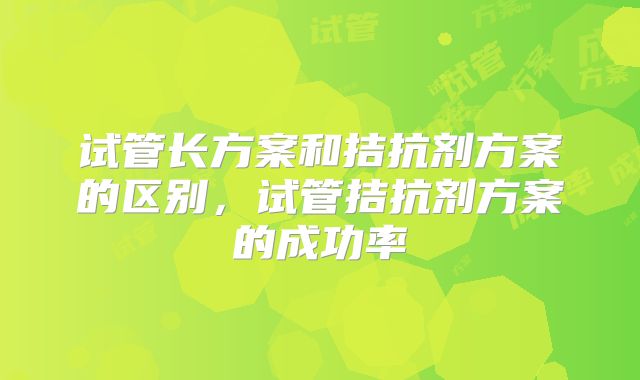 试管长方案和拮抗剂方案的区别，试管拮抗剂方案的成功率