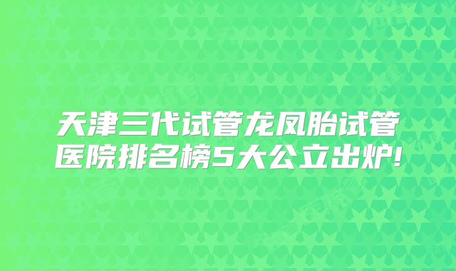 天津三代试管龙凤胎试管医院排名榜5大公立出炉!