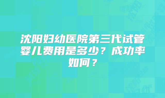 沈阳妇幼医院第三代试管婴儿费用是多少？成功率如何？
