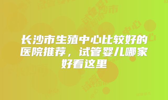 长沙市生殖中心比较好的医院推荐，试管婴儿哪家好看这里