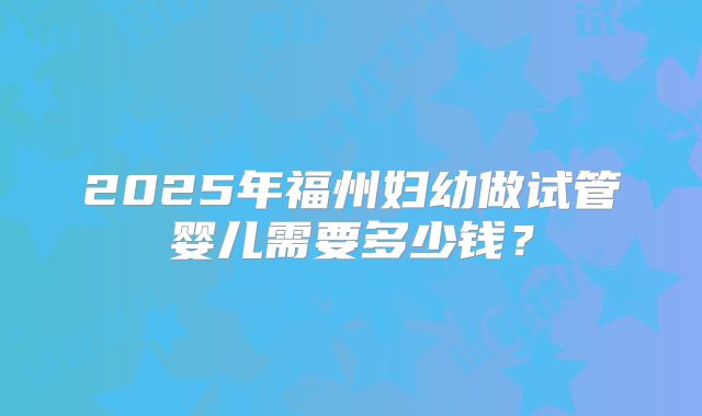 2025年福州妇幼做试管婴儿需要多少钱？
