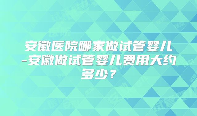 安徽医院哪家做试管婴儿-安徽做试管婴儿费用大约多少？