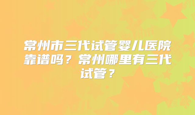 常州市三代试管婴儿医院靠谱吗？常州哪里有三代试管？