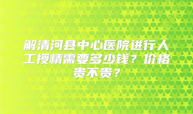 解清河县中心医院进行人工授精需要多少钱?价格贵不贵?