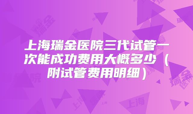 上海瑞金医院三代试管一次能成功费用大概多少（附试管费用明细）