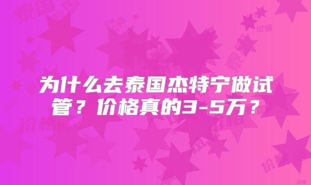 为什么去泰国杰特宁做试管?价格真的3-5万?