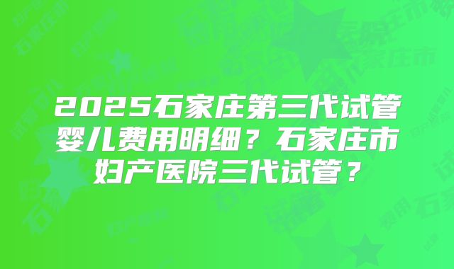 2025石家庄第三代试管婴儿费用明细？石家庄市妇产医院三代试管？
