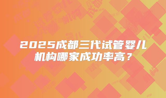 2025成都三代试管婴儿机构哪家成功率高？