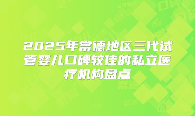 2025年常德地区三代试管婴儿口碑较佳的私立医疗机构盘点