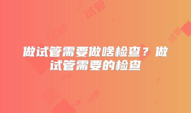 做试管需要做啥检查?做试管需要的检查