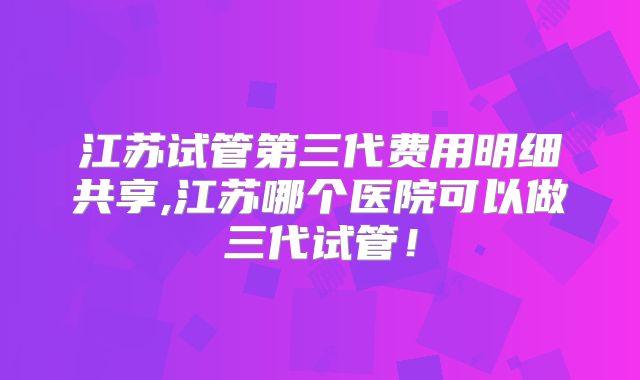 江苏试管第三代费用明细共享,江苏哪个医院可以做三代试管！