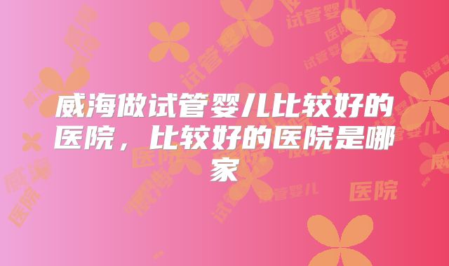 威海做试管婴儿比较好的医院，比较好的医院是哪家