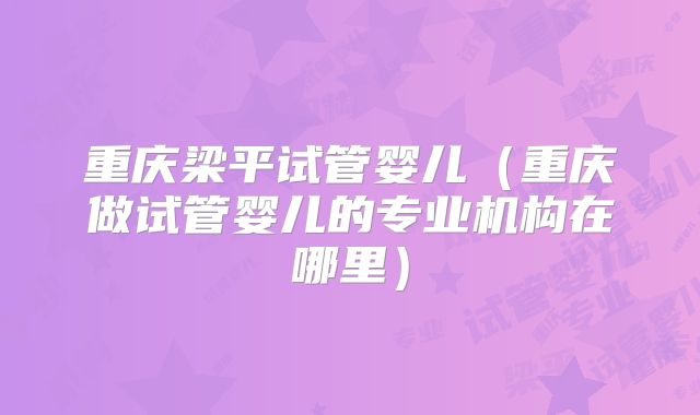 重庆梁平试管婴儿(重庆做试管婴儿的专业机构在哪里)