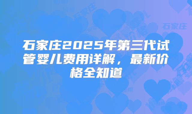 石家庄2025年第三代试管婴儿费用详解，最新价格全知道