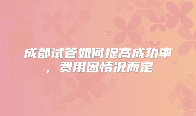 成都试管如何提高成功率，费用因情况而定