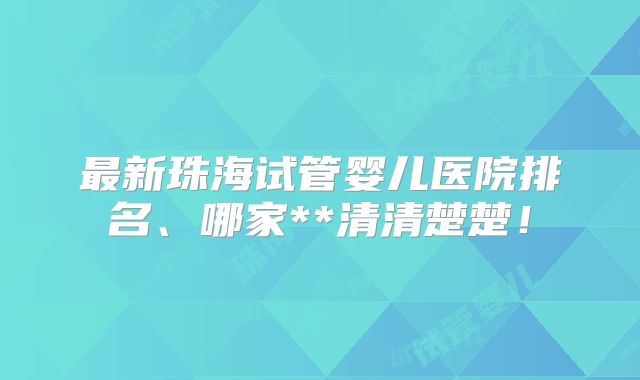 最新珠海试管婴儿医院排名、哪家**清清楚楚！