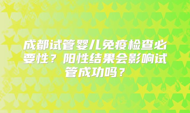 成都试管婴儿免疫检查必要性?阳性结果会影响试管成功吗?