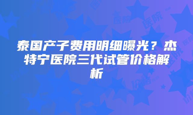 泰国产子费用明细曝光？杰特宁医院三代试管价格解析
