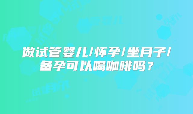 做试管婴儿/怀孕/坐月子/备孕可以喝咖啡吗？