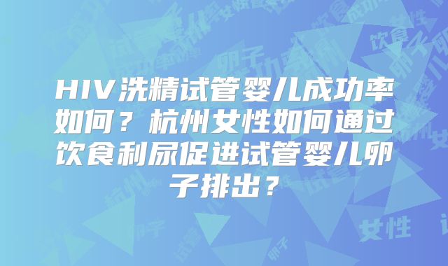 HIV洗精试管婴儿成功率如何？杭州女性如何通过饮食利尿促进试管婴儿卵子排出？