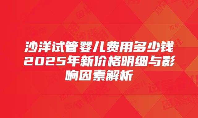 沙洋试管婴儿费用多少钱2025年新价格明细与影响因素解析
